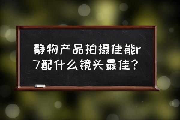 佳能什么镜头拍静物好 静物产品拍摄佳能r7配什么镜头最佳? 佳能什么镜头拍静物好 静物产品拍摄佳能r7配什么镜头最佳?