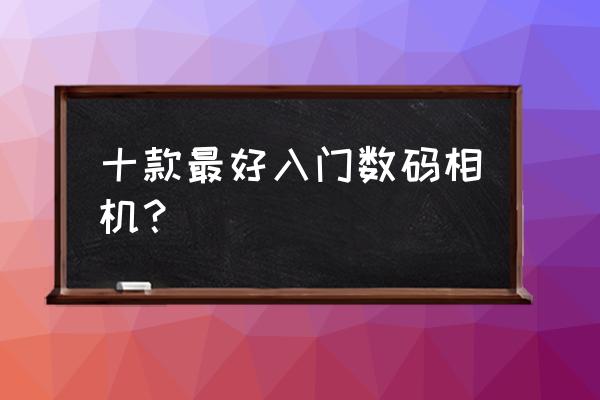 数码相机哪款比较好 十款最好入门数码相机? 数码相机哪款比较好 十款最好入门数码相机?