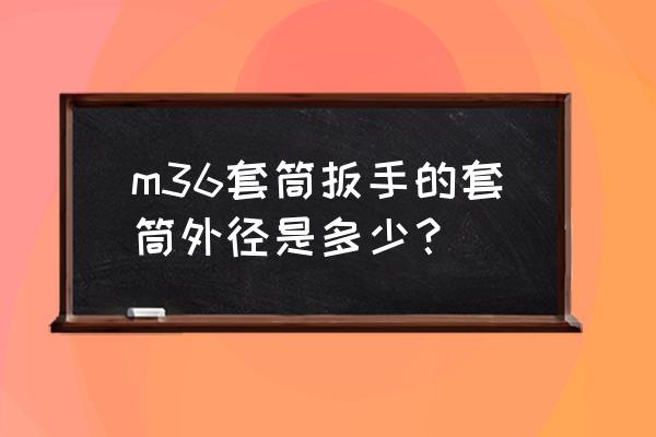 套筒扳手的外径是多少 m36套筒扳手的套筒外径是多少? 套筒扳手的外径是多少 m36套筒扳手的套筒外径是多少?