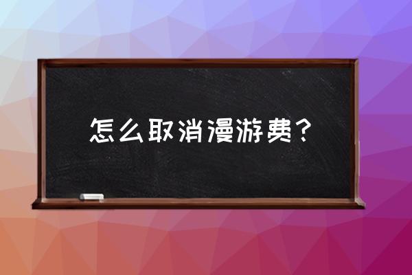 如何取消网络漫游 怎么取消漫游费? 如何取消网络漫游 怎么取消漫游费?