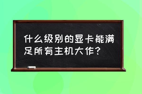 请问主机需要什么样的显卡 什么级别的显卡能满足所有主机大作? 请问主机需要什么样的显卡 什么级别的显卡能满足所有主机大作?