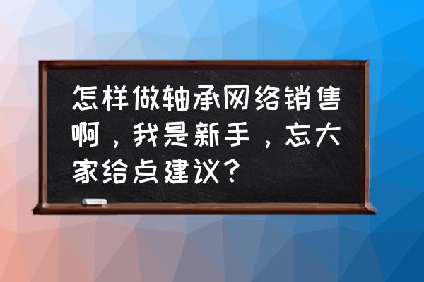 如何销售五金轴承 怎样做轴承网络销售啊,我是新手,忘大家给点建议? 如何销售五金轴承 怎样做轴承网络销售啊,我是新手,忘大家给点建议?