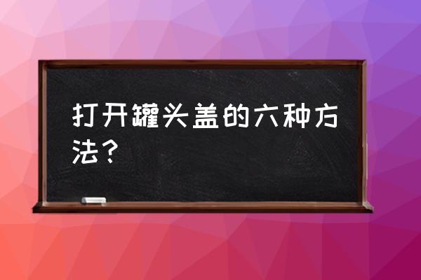 科技牌杨梅罐头怎么打开 打开罐头盖的六种方法? 科技牌杨梅罐头怎么打开 打开罐头盖的六种方法?