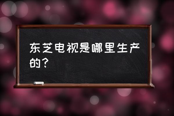 东芝电视在中国有工厂吗 东芝电视是哪里生产的? 东芝电视在中国有工厂吗 东芝电视是哪里生产的?
