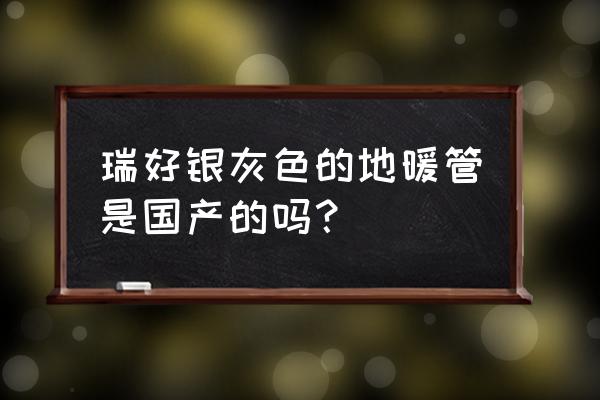 瑞好国标地暖管什么价 瑞好银灰色的地暖管是国产的吗? 瑞好国标地暖管什么价 瑞好银灰色的地暖管是国产的吗?