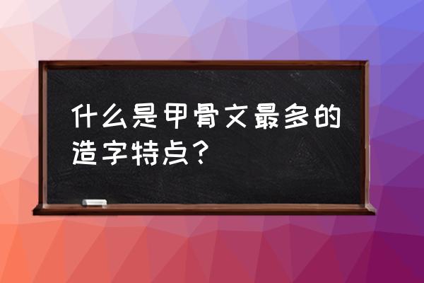 甲骨文的造字方法有什么特点 什么是甲骨文最多的造字特点? 甲骨文的造字方法有什么特点 什么是甲骨文最多的造字特点?