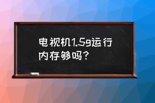 电视1.5g运行内存够用吗 电视机1.5g运行内存够吗? 电视1.5g运行内存够用吗 电视机1.5g运行内存够吗?