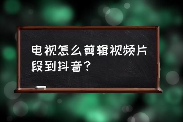 抖音怎么剪辑电视片段 电视怎么剪辑视频片段到抖音? 抖音怎么剪辑电视片段 电视怎么剪辑视频片段到抖音?