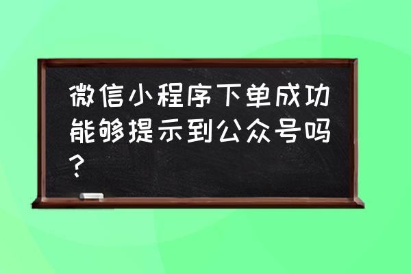 小程序能不能推送信息呢 微信小程序下单成功能够提示到公众号吗? 小程序能不能推送信息呢 微信小程序下单成功能够提示到公众号吗?