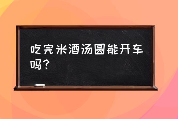 喝完酒酿汤圆能开车吗 吃完米酒汤圆能开车吗? 喝完酒酿汤圆能开车吗 吃完米酒汤圆能开车吗?