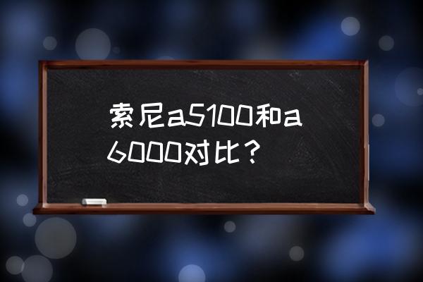 索尼微单5100和6000哪款好 索尼a5100和a6000对比? 索尼微单5100和6000哪款好 索尼a5100和a6000对比?