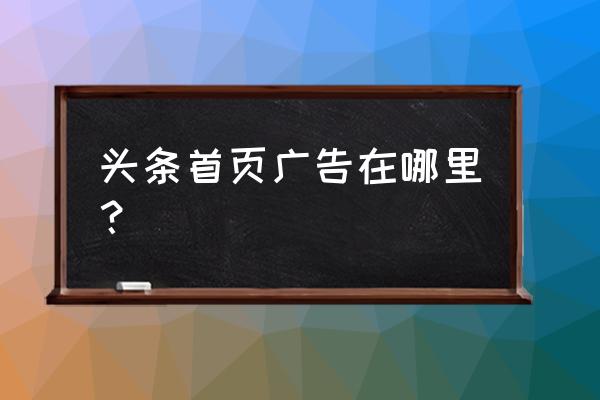 今日头条的广告展示在哪儿 头条首页广告在哪里? 今日头条的广告展示在哪儿 头条首页广告在哪里?