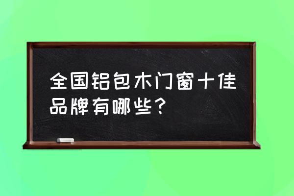 铝包木门窗有哪个牌子 全国铝包木门窗十佳品牌有哪些? 铝包木门窗有哪个牌子 全国铝包木门窗十佳品牌有哪些?