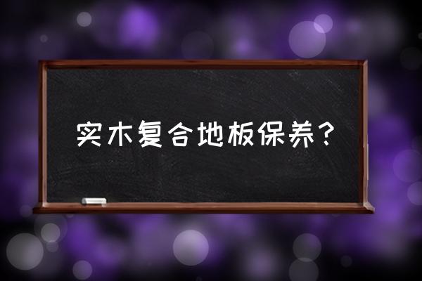 实木复会地板怎么护理 实木复合地板保养? 实木复会地板怎么护理 实木复合地板保养?