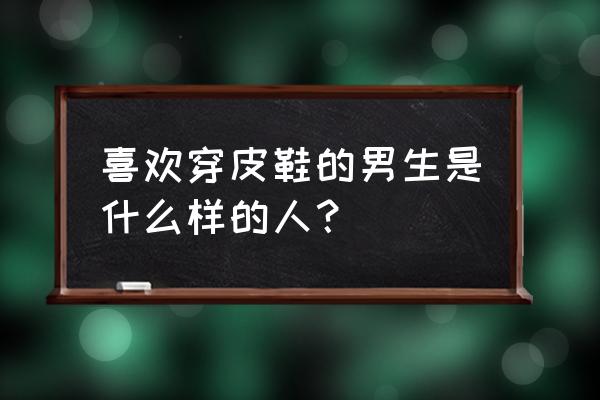 穿皮鞋的男人代表什么 喜欢穿皮鞋的男生是什么样的人? 穿皮鞋的男人代表什么 喜欢穿皮鞋的男生是什么样的人?