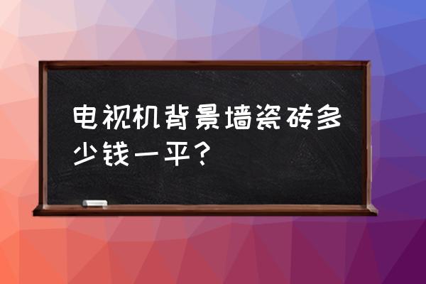 背景墙瓷砖大约多少钱一平方 电视机背景墙瓷砖多少钱一平? 背景墙瓷砖大约多少钱一平方 电视机背景墙瓷砖多少钱一平?