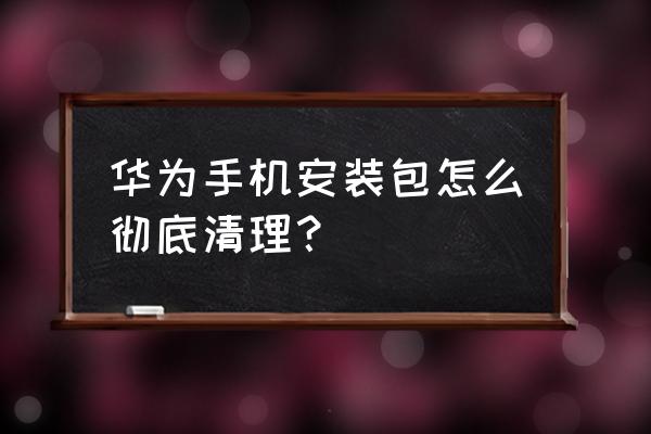 华为手机系统安装包怎么删除 华为手机安装包怎么彻底清理? 华为手机系统安装包怎么删除 华为手机安装包怎么彻底清理?
