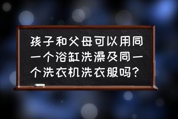 浴缸大人孩子共用怎么消毒 孩子和父母可以用同一个浴缸洗澡及同一个洗衣机洗衣服吗? 浴缸大人孩子共用怎么消毒 孩子和父母可以用同一个浴缸洗澡及同一个洗衣机洗衣服吗?
