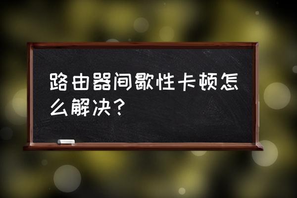 路由器不重启为什么卡 路由器间歇性卡顿怎么解决? 路由器不重启为什么卡 路由器间歇性卡顿怎么解决?
