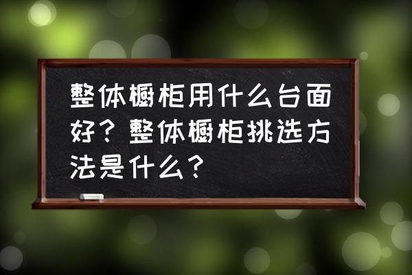 整体橱柜的台面什么样的好 整体橱柜用什么台面好?整体橱柜挑选方法是什么? 整体橱柜的台面什么样的好 整体橱柜用什么台面好?整体橱柜挑选方法是什么?