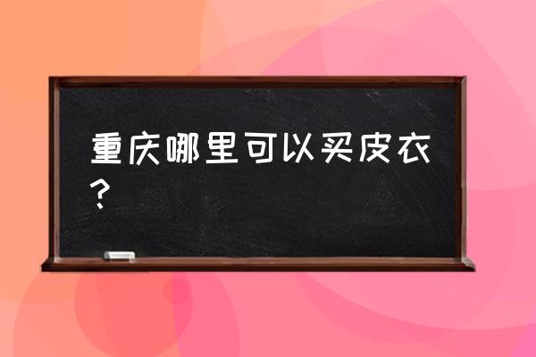 重庆有几个海宁皮草城 重庆哪里可以买皮衣? 重庆有几个海宁皮草城 重庆哪里可以买皮衣?