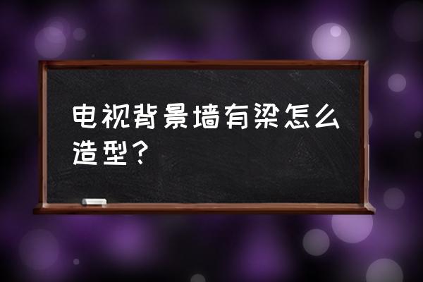 电视墙上有梁怎么做背景墙造型 电视背景墙有梁怎么造型? 电视墙上有梁怎么做背景墙造型 电视背景墙有梁怎么造型?