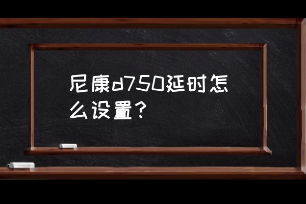 尼康相机的延时拍摄在哪里 尼康d750延时怎么设置? 尼康相机的延时拍摄在哪里 尼康d750延时怎么设置?