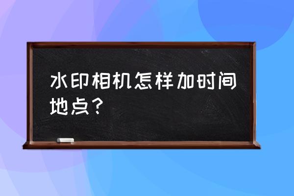 水印相机怎么改时间和位置 水印相机怎样加时间地点? 水印相机怎么改时间和位置 水印相机怎样加时间地点?