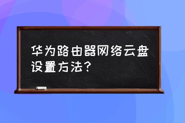 家庭云存储路由器怎么设置 华为路由器网络云盘设置方法? 家庭云存储路由器怎么设置 华为路由器网络云盘设置方法?
