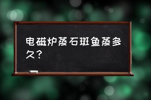 电磁炉蒸鱼多久 电磁炉蒸石斑鱼蒸多久? 电磁炉蒸鱼多久 电磁炉蒸石斑鱼蒸多久?