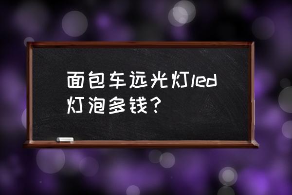 东风面包车大灯多少钱 面包车远光灯led灯泡多钱? 东风面包车大灯多少钱 面包车远光灯led灯泡多钱?