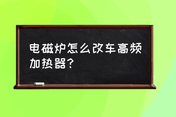 电磁炉怎么改成高频加热线圈 电磁炉怎么改车高频加热器? 电磁炉怎么改成高频加热线圈 电磁炉怎么改车高频加热器?