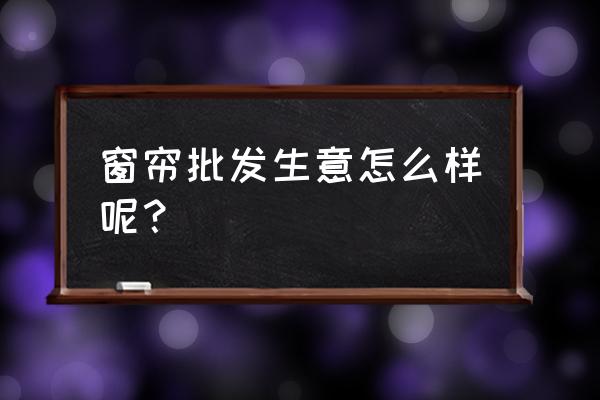园西综合批发市场窗帘城怎么样 窗帘批发生意怎么样呢? 园西综合批发市场窗帘城怎么样 窗帘批发生意怎么样呢?