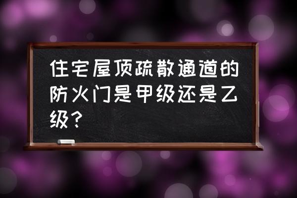 什么时候甲级防火门乙级 住宅屋顶疏散通道的防火门是甲级还是乙级? 什么时候甲级防火门乙级 住宅屋顶疏散通道的防火门是甲级还是乙级?