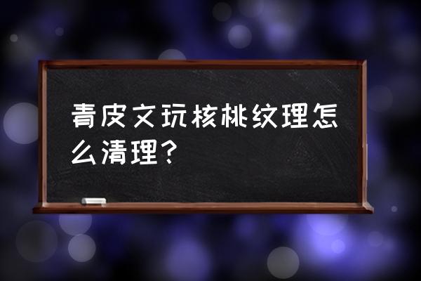 青皮核桃怎么刷 青皮文玩核桃纹理怎么清理? 青皮核桃怎么刷 青皮文玩核桃纹理怎么清理?