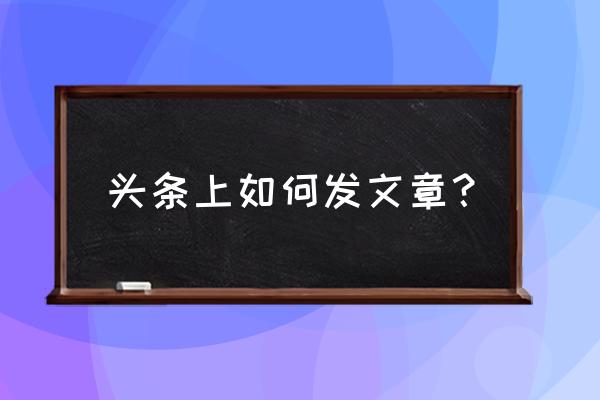 今日头条发文章怎么弄 头条上如何发文章? 今日头条发文章怎么弄 头条上如何发文章?