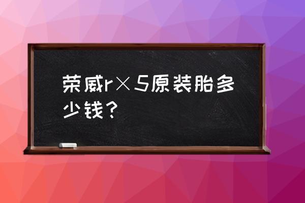 荣威950轮胎多少钱一个 荣威r×5原装胎多少钱? 荣威950轮胎多少钱一个 荣威r×5原装胎多少钱?