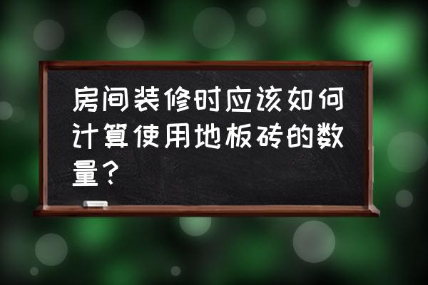 要怎么算用几块地板砖 房间装修时应该如何计算使用地板砖的数量? 要怎么算用几块地板砖 房间装修时应该如何计算使用地板砖的数量?