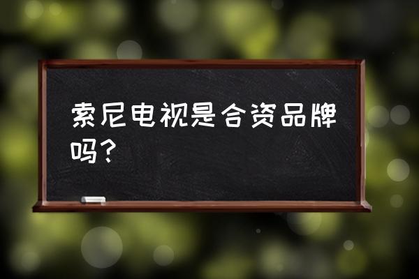 索尼电视是不是国内代工的 索尼电视是合资品牌吗? 索尼电视是不是国内代工的 索尼电视是合资品牌吗?