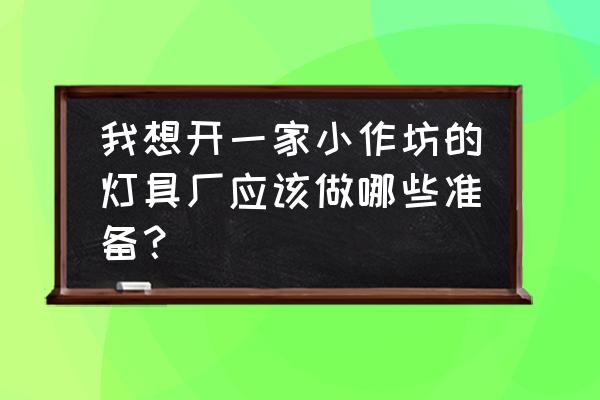 灯具厂怎么开 我想开一家小作坊的灯具厂应该做哪些准备? 灯具厂怎么开 我想开一家小作坊的灯具厂应该做哪些准备?