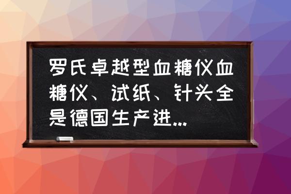罗氏卓越型精采血糖仪怎么样 罗氏卓越型血糖仪血糖仪、试纸、针头全是德国生产进口的吗? 罗氏卓越型精采血糖仪怎么样 罗氏卓越型血糖仪血糖仪、试纸、针头全是德国生产进口的吗?