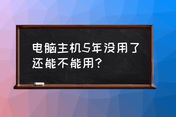 电脑主机长时间不用还能开机吗 电脑主机5年没用了还能不能用? 电脑主机长时间不用还能开机吗 电脑主机5年没用了还能不能用?
