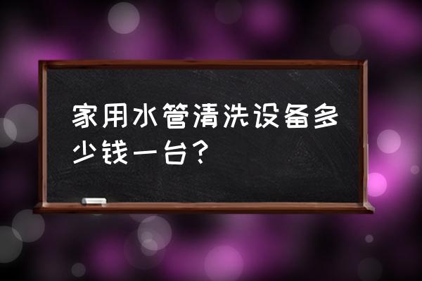 水管清洁设备多少钱 家用水管清洗设备多少钱一台? 水管清洁设备多少钱 家用水管清洗设备多少钱一台?