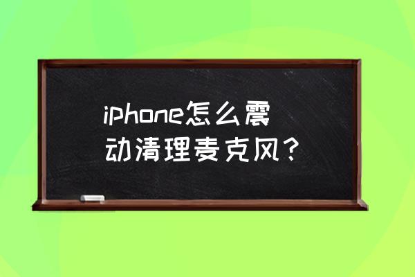 苹果手机怎么清理话筒灰尘 iphone怎么震动清理麦克风? 苹果手机怎么清理话筒灰尘 iphone怎么震动清理麦克风?