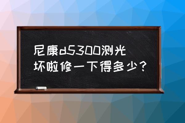尼康换相机外壳多少钱 尼康d5300测光坏啦修一下得多少? 尼康换相机外壳多少钱 尼康d5300测光坏啦修一下得多少?