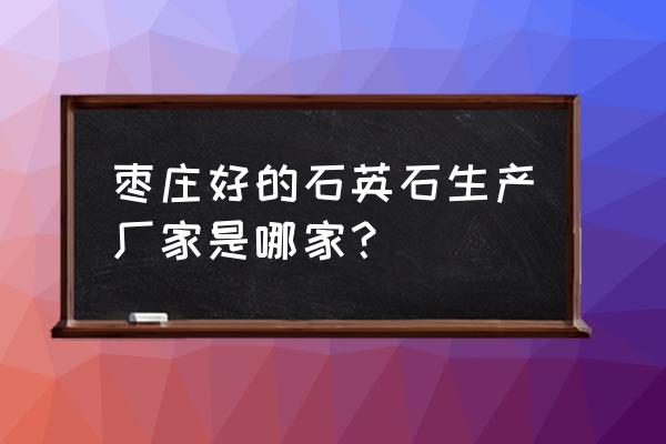 枣庄有几家石英石厂 枣庄好的石英石生产厂家是哪家? 枣庄有几家石英石厂 枣庄好的石英石生产厂家是哪家?