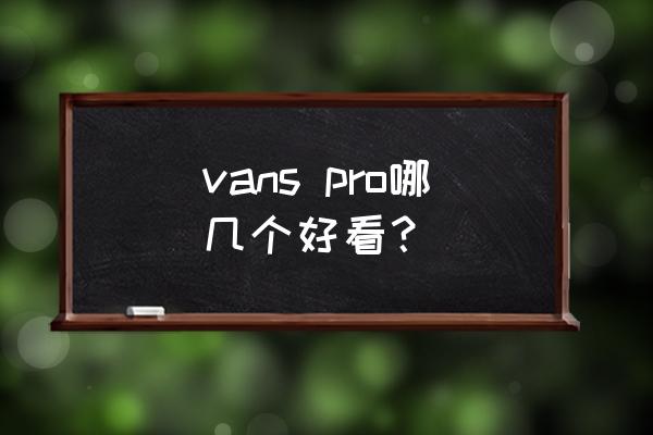 vans男鞋哪款好看 vans pro哪几个好看? vans男鞋哪款好看 vans pro哪几个好看?