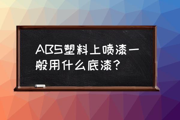 abs塑料用什么油漆 ABS塑料上喷漆一般用什么底漆? abs塑料用什么油漆 ABS塑料上喷漆一般用什么底漆?