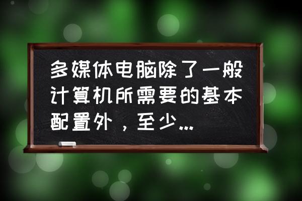 多媒体计算机需要哪些设备 多媒体电脑除了一般计算机所需要的基本配置外,至少还应有光驱、音箱和什么? 多媒体计算机需要哪些设备 多媒体电脑除了一般计算机所需要的基本配置外,至少还应有光驱、音箱和什么?