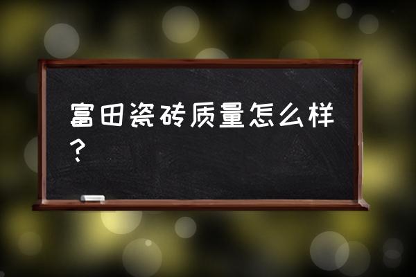 富田地板砖好不好 富田瓷砖质量怎么样? 富田地板砖好不好 富田瓷砖质量怎么样?